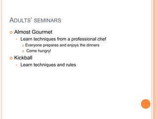 Adults’ seminarsAlmost GourmetLearn techniques from a professional chefEveryone prepares and enjoys the dinners Come hungry!KickballLearn techniques and rulesTeens’ seminars Sailing Sail a 30-foot sailboat at your first classFencing Three levels
