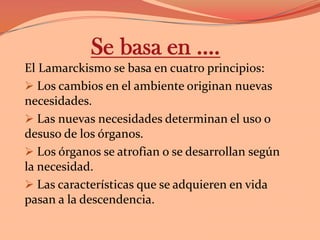 Se basa en ….El Lamarckismo se basa en cuatro principios: Los cambios en el ambiente originan nuevas necesidades.