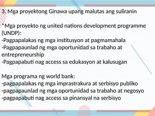 3. Mga proyektong Ginawa upang malutas ang suliranin
*Mga proyekto ng united nations development programme
(UNDP):
-Pagpapalakas ng mga institusyon at pagmamahala
-Pagpapaunlad ng mga oportunidad sa trabaho at
entrepreneurship
-Pagpapabuti nag access sa edukasyon at kalusugan
Mga programa ng world bank:
-pagpapalakas ng mga imprastrakura at serbisyo publiko
-pagpapaunlad ng mga oportunidad sa trabaho at negosyo
-pagpapabuti nag access sa pinansyal na serbisyo
 