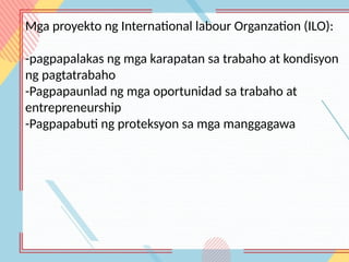 Mga proyekto ng International labour Organzation (ILO):
-pagpapalakas ng mga karapatan sa trabaho at kondisyon
ng pagtatrabaho
-Pagpapaunlad ng mga oportunidad sa trabaho at
entrepreneurship
-Pagpapabuti ng proteksyon sa mga manggagawa
 