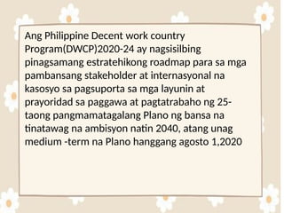 Ang Philippine Decent work country
Program(DWCP)2020-24 ay nagsisilbing
pinagsamang estratehikong roadmap para sa mga
pambansang stakeholder at internasyonal na
kasosyo sa pagsuporta sa mga layunin at
prayoridad sa paggawa at pagtatrabaho ng 25-
taong pangmamatagalang Plano ng bansa na
tinatawag na ambisyon natin 2040, atang unag
medium -term na Plano hanggang agosto 1,2020
 