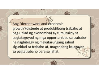 Ang "decent work and economic
growth"(distente at produktibong trabaho at
pag-unlad ng ekonomiya) ay tumutukoy sa
pagtataguyod ng mga opportunidad sa trababo
na nagbibigay ng makatarungang sahod
siguridad sa trabaho at, magandang kalagayan
sa pagtatrabaho para sa lahat.
 