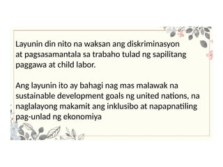 Layunin din nito na waksan ang diskriminasyon
at pagsasamantala sa trabaho tulad ng sapilitang
paggawa at child labor.
Ang layunin ito ay bahagi nag mas malawak na
sustainable development goals ng united nations, na
naglalayong makamit ang inklusibo at napapnatiling
pag-unlad ng ekonomiya
 