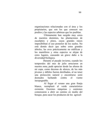 99
organizaciones relacionadas con el área y los
propietarios, que son los que conocen sus
predios y las especies arbóreas que los pueblan.
Últimamente han surgido muy cerca
de nuestros dominios, las plantaciones de
eucaliptos y pinos, cuyas grandes raíces
imposibilitan el uso posterior de los suelos. No
está demás decir que sobre estos grandes
árboles, las aves prácticamente no nidifican y
los mamíferos y otras especies se alejan de
estos lugares, causando un grave daño a la
diversidad biológica.
Durante el pasado invierno, cuando los
temporales del mes de julio arreciaron en
nuestra zona, pude apreciar desde las alturas de
mi copa, como decenas de alerces, de los más
jóvenes y débiles fueron derribados, al no tener
una protección natural y encontrarse semi
desnudos luchando contra el viento
inexpugnable.
Al llegar el verano una gran franja
blanca, reemplazó al verde característico
existente. Enormes máquinas y camiones
comenzaron a abrir un camino en medio del
bosque, para sacar los productos de los agricul-
 