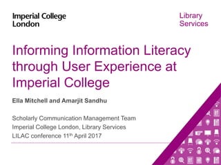 Library
Services
Informing Information Literacy
through User Experience at
Imperial College
Ella Mitchell and Amarjit Sandhu
Scholarly Communication Management Team
Imperial College London, Library Services
LILAC conference 11th April 2017
 