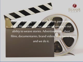 EllanarFilmsa group ofstorytellers,passionate
aboutfilmmaking.What makes us unique is our
abilityto weave stories. Advertisements, short
films, documentaries,brand videos, you name it
and we do it.
 