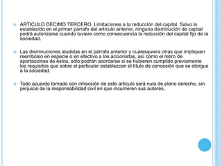 ARTICULO DECIMO TERCERO. Limitaciones a la reducción del capital. Salvo lo establecido en el primer párrafo del artículo anterior, ninguna disminución de capital podrá autorizarse cuando tuviere como consecuencia la reducción del capital fijo de la sociedad. Las disminuciones aludidas en el párrafo anterior y cualesquiera otras que impliquen reembolso en especie o en efectivo a los accionistas, así como el retiro de aportaciones de éstos, sólo podrán acordarse si se hubieren cumplido previamente los requisitos que sobre el particular establezcan el título de concesión que se otorgue a la sociedad. Todo acuerdo tomado con infracción de este artículo será nulo de pleno derecho, sin perjuicio de la responsabilidad civil en que incurrieren sus autores. 