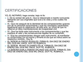 CERTIFICACIONESYO, EL NOTARIO, hago constar, bajo mi fe: I.- De la verdad del acto.II.- Que lo relacionado e inserto concuerda fielmente con sus originales que tuve a la vista y a los cuales me remito. III.- Que me aseguré de la identidad de los comparecientes quienes son de mi personal conocimiento y que los conceptúo capacitados legalmente para la celebración de este acto, en virtud de que no observé en ellos manifestaciones de incapacidad civil. IV.- Que fue leído este instrumento a los comparecientes y que les explique el valor y las consecuencias legales de su contenido. V.- Que los comparecientes otorgan este instrumento, al manifestar su conformidad con el mismo y firmarlo el día que se indica sobre su respectivo nombre.- Doy fe. EL SEÑOR ALFREDO ROSALES, FIRMA EL DIA DIEZ DE ENERO DEL DOS MIL ONCE. DOY FE RUBRICA.EL SEÑOR  IRVING OLIVARES FÉLIX, FIRMA EL DIA DIEZ DE ENERO DEL DOS MIL ONCE. DOY FE. RUBRICA. LA SEÑORA KARLA XIMENA SALINAS GALLEGOS, FIRMA EL DIA DIEZ DE ENERO DEL DOS MIL ONCE. DOY FE. RUBRICA.. 