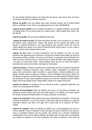 En otra entrega ampliaré algunos de estos tipos de lápices, pero ahora daré una breve
enumeración de ellos, así tenemos entonces:
Barras de grafito: que son ideales para cubrir extensas aéreas, las de Faber-Castell
tienen un diámetro es de 12mm y sus graduaciones son cuatro: 2B,4B,6B,9B
Lapices de puro grafito: (sin la madera) envueltos en un plástico protector que permite
un trabajo limpio con el mismo largo de un lápiz común, Faber-Castell tiene cuatro: HB,
3B, 6B, 9B
Lápices de grafito: del que hemos hablado hasta ahora
Lápices de carbón de leña: Se hacen del carbón de leña y se lo introduce en un cilindro
de madera, estos proporcionan negros más plenos que los lápices del grafito, pero
tienden a manchar fácilmente y son más abrasivos que el grafito. Dentro de línea de
Faber-Castell tiene lápices en la línea Pitt Monochorome carbón graso: en duro, medio y
blando y carbón tiza en blando medio y duro
Lápices de tiza: tienen la misma composición que los pasteles a la tiza, es decir,
pigmento más aglutinante pero insertos en una barra de madera igual al lápiz, de modo tal
que permite destacar detalles, los tonos son el blanco, la sanguina que es fabricado con
oxido de hierro, el bistre que es un marrón oscuro ( hecho de hollín más madera de haya),
y el sepia. En este plano Faber- Castell elabora estos tonos en la línea Pitt Pastel, y
además de los tonos mencionados mas algunos intermedios.
Lápices de grasa: También conocidos como marcadores de China. Escriben virtualmente
en cualquier superficie (incluyendo vidrio, plástico, metal y fotografías). Los lápices de
grasa más comúnmente están envueltos en papel (Berol y Sanford adhesivos), pero
pueden también estar envueltos en madera ( como el Staedtler Omnichrom). Dentro de
los lápices de grasa en la línea Faber-Castell tenemos los denominados Pitt Base Grasa,
que producen un trazo suave resistente al agua y sus tonos son: Sanguina Oscuro Medio,
Negro Extra Suave,Negro Suave, Negro Medio, Negro Duro, Negro Extra Duro
Lapices de colores: se componen de una mezcla de arcilla, y pigmento aglutinado con
cola en una amplia gama de colores
Lápices de Acuarelables: Éstos se diseñan para el uso con técnicas de acuarela. Los
lápices se pueden utilizar solos para las líneas agudas y en negrilla. Los trazos hechos
por el lápiz se pueden también saturar con agua y extender con pinceles.
Lápices de carpintería: Estos lápices tienen dos características principales: su forma los
previene del balanceo, y su mina es fuerte. El lápiz más viejo que subsiste es un lápiz de
carpintería alemán; que data a del siglo XVII y ahora está en la colección de Faber-
Castell.
Lápices de copiado: Estos son lápices de grafito con un tinte agregado que crea una
marca indeleble. Fueron inventados a fines del siglo XIX para la imprenta de la prensa y
como un substituto práctico para las plumas. Sus marcas son a menudo visualmente
indistinguibles de las de los lápices estándar del grafito, pero cuando están humedecidas
sus marcas se disuelven a una tinta coloreada, que luego se imprime a otra pieza de
 