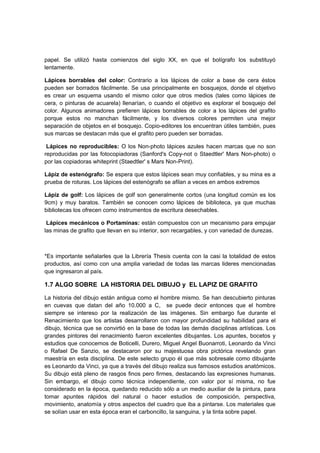 papel. Se utilizó hasta comienzos del siglo XX, en que el bolígrafo los substituyó
lentamente.
Lápices borrables del color: Contrario a los lápices de color a base de cera éstos
pueden ser borrados fácilmente. Se usa principalmente en bosquejos, donde el objetivo
es crear un esquema usando el mismo color que otros medios (tales como lápices de
cera, o pinturas de acuarela) llenarían, o cuando el objetivo es explorar el bosquejo del
color. Algunos animadores prefieren lápices borrables de color a los lápices del grafito
porque estos no manchan fácilmente, y los diversos colores permiten una mejor
separación de objetos en el bosquejo. Copio-editores los encuentran útiles también, pues
sus marcas se destacan más que el grafito pero pueden ser borradas.
Lápices no reproducibles: O los Non-photo lápices azules hacen marcas que no son
reproducidas por las fotocopiadoras (Sanford's Copy-not o Staedtler' Mars Non-photo) o
por las copiadoras whiteprint (Staedtler' s Mars Non-Print).
Lápiz de estenógrafo: Se espera que estos lápices sean muy confiables, y su mina es a
prueba de roturas. Los lápices del estenógrafo se afilan a veces en ambos extremos
Lápiz de golf: Los lápices de golf son generalmente cortos (una longitud común es los
9cm) y muy baratos. También se conocen como lápices de biblioteca, ya que muchas
bibliotecas los ofrecen como instrumentos de escritura desechables.
Lápices mecánicos o Portaminas: están compuestos con un mecanismo para empujar
las minas de grafito que llevan en su interior, son recargables, y con variedad de durezas.
*Es importante señalarles que la Librería Thesis cuenta con la casi la totalidad de estos
productos, así como con una amplia variedad de todas las marcas lideres mencionadas
que ingresaron al país.
1.7 ALGO SOBRE LA HISTORIA DEL DIBUJO y EL LAPIZ DE GRAFITO
La historia del dibujo están antigua como el hombre mismo. Se han descubierto pinturas
en cuevas que datan del año 10.000 a C, se puede decir entonces que el hombre
siempre se intereso por la realización de las imágenes. Sin embargo fue durante el
Renacimiento que los artistas desarrollaron con mayor profundidad su habilidad para el
dibujo, técnica que se convirtió en la base de todas las demás disciplinas artísticas. Los
grandes pintores del renacimiento fueron excelentes dibujantes. Los apuntes, bocetos y
estudios que conocemos de Boticelli, Durero, Miguel Angel Buonarroti, Leonardo da Vinci
o Rafael De Sanzio, se destacaron por su majestuosa obra pictórica revelando gran
maestría en esta disciplina. De este selecto grupo él que más sobresale como dibujante
es Leonardo da Vinci, ya que a través del dibujo realiza sus famosos estudios anatómicos.
Su dibujo está pleno de rasgos finos pero firmes, destacando las expresiones humanas.
Sin embargo, el dibujo como técnica independiente, con valor por sí misma, no fue
considerado en la época, quedando reducido sólo a un medio auxiliar de la pintura, para
tomar apuntes rápidos del natural o hacer estudios de composición, perspectiva,
movimiento, anatomía y otros aspectos del cuadro que iba a pintarse. Los materiales que
se solían usar en esta época eran el carboncillo, la sanguina, y la tinta sobre papel.
 