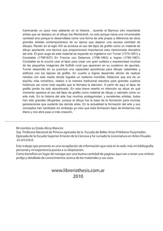 Caminando un poco mas adelante en la historia , durante el Barroco otro importante
artista que se destaco en el dibujo fue Rembrandt, no solo porque hacia una innumerable
cantidad sino porque lo desarrollaba como una forma de arte propia a diferencia de otros
grandes artistas contemporáneos de su época que dejaron una escasa cantidad de
dibujos. Recién en el siglo XIX se produce el uso del lápiz de grafito como un material de
dibujo aportando una técnica que proporcionara importancia esta mencionada disciplina
del arte. El gran auge de este material se expande en Inglaterra con Turner (1775-1851) y
Constable (17981837) En Francia con Delacroix (1798-1863) e Ingres (1780-1867).
Constable se le ocurrió usar el lápiz para crear con gran sutileza y expresividad muchas
de las pequeñas imágenes del Suffolk rural que aparecen en su cuaderno de apuntes.
Turner desarrollo en su juventud una capacidad asombrosa para dibujar catedrales y
edificios con los lápices de grafito. En cuanto a Ingres desarrollo afición de realizar
retratos con este medio donde lograba un realismo increíble. Delacroix que era de un
espíritu más romántico, realizo a la manera tradicional estudios para grandes cuadros
históricos así como todo aquello que le llamaba la atención. A partir de aquí el lápiz de
grafito jamás ha sido abandonado. En esta breve reseña mi intención es situar en qué
momento aparece el uso del lápiz de grafito como material de dibujo y valorado como un
arte más. En la historia del arte hay muchos protagonistas, y excelentes artistas, todos
han sido grandes dibujantes, porque el dibujo fue la base de la formación para muchas
generaciones que sustento las demás artes. En la actualidad la formación del arte y sus
conceptos han cambiado sin embargo yo creo que toda formación lejos de limitarnos nos
libera y nos abre paso a más creación.
Mi nombre es Estela Alicia Mancini
Soy Profesora Nacional de Pintura egresada de la Escuela de Bellas Artes Prilidiano Pueyrredón.
Egresada de la Escuela Superior Ernesto de la Cárcova y he cursado la Licenciatura en Artes Visuales
en el I.U.N.A.
www.libreriathesis.com.ar
2010
Este trabajo que presento es una recopilación de información que está en la web, más mi bibliografía
personal y mi experiencia puesta a su disposición.
Como beneficio en lugar de navegar por una buena cantidad de paginas aquí van a tener una síntesis
prolija y detallada de conocimientos acerca de los materiales y sus usos.
 