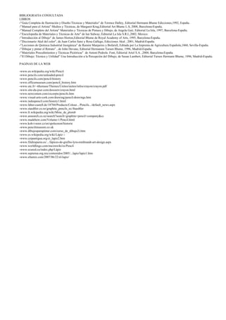 BIBLIOGRAFIA CONSULTADA
LIBROS
-“Guía Completa de Ilustración y Diseño:Técnicas y Materiales” de Terence Dalley, Editorial Hermann Blume Edicciones,1992, España.
-“Manual para el Artista” Medios y Técnicas, de Margaret Krug,Editorial Art Blume L.S, 2008, Barcelona-España.
-“Manual Completo del Artista” Materiales y Técnicas de Pintura y Dibujo, de Angela Gair, Editorial La Isla, 1997, Barcelona-España.
-“Enciclopedia de Materiales y Técnicas de Arte” de Ian Sidway, Editorial La Isla S.R.L,2002, Mexico.
-“Introducción al Dibujo” de James Horton,Editorial Blume de Royal Academy of Arts, 1995, Barcelona-España.
-“Diccionario Akal del color”, de Juan Carlos Sanz y Rosa Gallego, Edicciones Akal , 2001, Madrid-España.
-“Lecciones de Química Industrial Inorgánica” de Ramón Manjarres y Bofarull, Editada por La Imprenta de Agricultura Española,1860, Sevilla-España.
-“Dibujar y pintar el Retrato” , de John Devane, Editorial Hermannn Tursen Blume, 1996, Madrid-España.
-“Materiales Procedimientos y Técnicas Pictóricas” de Antoni Pedrola Font, Editorial Ariel S.A. ,2004, Barcelona-España.
-“El Dibujo: Técnica y Utilidad” Una Introducción a la Percepción del Dibujo, de Susan Lambert, Editorial Tursen Hermann Blume, 1996, Madrid-España.
PAGINAS DE LA WEB
-www.en.wikipedia.org/wiki/Pencil
-www.pencils.com/unleaded-pencil
-www.pencils.com/pencil-history
-www.officemuseum.com/pencil_history.htm
-www.utc.fr/~tthomass/Themes/Unites/unites/infos/crayon/crayon.pdf
-www.site-du-jour.com/dossiers/crayon.html
-www.newcomen.com/excerpts/pencils.htm
-www.visual-arts-cork.com/drawing/pencil-drawings.htm
-www.induspencil.com/history1.html
-www.faber-castell.de/18784/Products/Colour.../Pencils.../default_news.aspx
-www.staedtler.co.nz/graphite_pencils_nz.Staedtler
-www.fr.wikipedia.org/wiki/Mine_de_plomb
-www.ansearch.co.nz/search?search=graphite+pencil+company&cc
-www.madehow.com/Volume-1/Pencil.html
-www.koh-i-noor.cz/en/spolecnost/historie
-www.pencilmuseum.co.uk
-www.dibujosparapintar.com/curso_de_dibujo2i.htm
-www.es.wikipedia.org/wiki/Lápiz –
-www.ceipantigua.org/ei_lapiz2.htm
-www.filahispania.es/.../lápices-de-grafito-lyra-rembrandt-art-design.aspx
-www.worldlingo.com/ma/enwiki/es/Pencil
-www.ecured.cu/index.php/Lápiz
-www.sepiensa.org.mx/contenidos/2005/...lapiz/lapiz1.htm
-www.eltamiz.com/2007/06/22/el-lapiz/
 