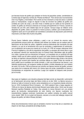 por llevarse trozos de grafito que cortaban en forma de pequeñas varitas, vendiéndola en
Londres bajo el ingenioso nombre de “Piedras de Marcar”. Pero tenían dos inconvenientes
eran muy frágiles y manchaban. Por lo tanto se hizo necesario un tipo de casco o cubierta
para su manipulación, surgió en alguien la idea de envolver los palillos de grafito con
cordeles de cuero de oveja, y de este modo a medida que se usaba se iba quitando el
cordel. El grafito se introduce entonces en Europa principalmente en Francia, durante el
reinado de Luis XIII, pero estaba lejos de ser popular. Aunque luego se hallaron otros
depósitos de grafito, estos no poseían la misma pureza y calidad, que el descubierto en
Inglaterra razón por el cual debían ser sometidos a procesos de depuración para eliminar
impurezas y así dejar sólo el polvo de grafito.
Pronto fueron hallando otras utilidades y pasó a ser un mineral de enorme valor,
principalmente porque podía ser utilizado para alinear los moldes que se usaban para la
fabricación de las bolas de cañón. Inglaterra continuó disfrutando del monopolio de este
mineral y su uso en el armamento hizo que se controlara y reglamentara su extracción,
con la aplicación de la pena de muerte por su hurto. En 1792 se rompen relaciones entre
Francia e Inglaterra y con ello la importación del grafito. La escasez del mismo llevo a que
se realizaran intentos por reproducirlo pero no tuvieron éxito. Mezclaban algo de grafito
con colas o gomas que se endurecían al fraguar, y el resultado era un producto de baja
calidad. Hasta que en pleno periodo de guerra por orden directa de Napoleón Bonaparte
se llama al ingeniero Jacques-Nicolás Conté y se le pide fabrique algo similar a las barras
de grafito que sirviera para diseñar las acciones bélicas en papel. Probo de mezclar el
poco grafito que le quedaba con arcilla húmeda, y noto que endurecían las barras y uso
distintas proporciones, así surgieron varillas de grafito y arcilla rodeadas por una madera
de cedro .En el año 1795 se producían por primera vez lápices hechos de grafito, proceso
que partía de la molienda del mismo con ciertos tipos de arcilla, presándolo en barras y
horneándolas en recipientes de cerámica. Luego con rapidez se disperso este proceso
por el mundo.
Que paso en Inglaterra una industria artesanal del lápiz pronto se desarrolló, culminando
en la fabricación del primer lápiz del Reino Unido en el año 1832. La fábrica cercana a
donde se hallo el mineral ha tenido varios propietarios en su trayectoria desde entonces,
fue en 1916 Cumberland Pencil Company , en 1930 Lakeland hijos y luego seguida en
1938 por la marca de lápices denominada Derwent para bellas artes ( dicho sea de paso
Derwent significa Robledal en Celta). Hoy subsiste la marca Derwent con una amplia
gama de productos representantes de esta historia Los lápices cuadrados tan
característicos ingleses continúan haciéndose con palillos cortados de grafito natural
como desde 1860. En la ciudad de Keswick, cercana a la zona del hallazgo original del
bloque de grafito, se halla el Museo del lápiz.
Otras documentaciones indican que el verdadero inventor fue el hijo de un carpintero de
Aspern an der Zaya, procedente de la Baja Austria.
 