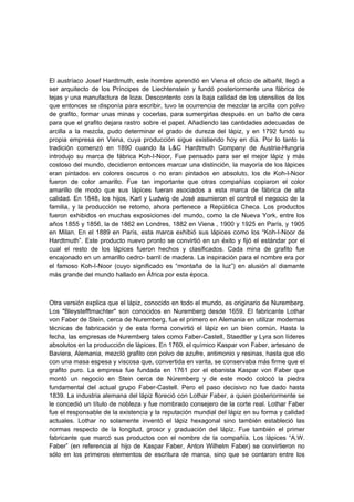 El austríaco Josef Hardtmuth, este hombre aprendió en Viena el oficio de albañil, llegó a
ser arquitecto de los Príncipes de Liechtenstein y fundó posteriormente una fábrica de
tejas y una manufactura de loza. Descontento con la baja calidad de los utensilios de los
que entonces se disponía para escribir, tuvo la ocurrencia de mezclar la arcilla con polvo
de grafito, formar unas minas y cocerlas, para sumergirlas después en un baño de cera
para que el grafito dejara rastro sobre el papel. Añadiendo las cantidades adecuadas de
arcilla a la mezcla, pudo determinar el grado de dureza del lápiz, y en 1792 fundó su
propia empresa en Viena, cuya producción sigue existiendo hoy en día. Por lo tanto la
tradición comenzó en 1890 cuando la L&C Hardtmuth Company de Austria-Hungría
introdujo su marca de fábrica Koh-I-Noor, Fue pensado para ser el mejor lápiz y más
costoso del mundo, decidieron entonces marcar una distinción, la mayoría de los lápices
eran pintados en colores oscuros o no eran pintados en absoluto, los de Koh-I-Noor
fueron de color amarillo. Fue tan importante que otras compañías copiaron el color
amarillo de modo que sus lápices fueran asociados a esta marca de fábrica de alta
calidad. En 1848, los hijos, Karl y Ludwig de José asumieron el control el negocio de la
familia, y la producción se retomo, ahora pertenece a República Checa. Los productos
fueron exhibidos en muchas exposiciones del mundo, como la de Nueva York, entre los
años 1855 y 1856, la de 1862 en Londres, 1882 en Viena , 1900 y 1925 en París, y 1905
en Milan. En el 1889 en París, esta marca exhibió sus lápices como los “Koh-I-Noor de
Hardtmuth”. Este producto nuevo pronto se convirtió en un éxito y fijó el estándar por el
cual el resto de los lápices fueron hechos y clasificados. Cada mina de grafito fue
encajonado en un amarillo cedro- barril de madera. La inspiración para el nombre era por
el famoso Koh-I-Noor (cuyo significado es “montaña de la luz”) en alusión al diamante
más grande del mundo hallado en África por esta época.
Otra versión explica que el lápiz, conocido en todo el mundo, es originario de Nuremberg.
Los "Bleystefftmachter" son conocidos en Nuremberg desde 1659. El fabricante Lothar
von Faber de Stein, cerca de Nuremberg, fue el primero en Alemania en utilizar modernas
técnicas de fabricación y de esta forma convirtió el lápiz en un bien común. Hasta la
fecha, las empresas de Nuremberg tales como Faber-Castell, Staedtler y Lyra son líderes
absolutos en la producción de lápices. En 1760, el químico Kaspar von Faber, artesano de
Baviera, Alemania, mezcló grafito con polvo de azufre, antimonio y resinas, hasta que dio
con una masa espesa y viscosa que, convertida en varita, se conservaba más firme que el
grafito puro. La empresa fue fundada en 1761 por el ebanista Kaspar von Faber que
montó un negocio en Stein cerca de Núremberg y de este modo colocó la piedra
fundamental del actual grupo Faber-Castell. Pero el paso decisivo no fue dado hasta
1839. La industria alemana del lápiz floreció con Lothar Faber, a quien posteriormente se
le concedió un título de nobleza y fue nombrado consejero de la corte real. Lothar Faber
fue el responsable de la existencia y la reputación mundial del lápiz en su forma y calidad
actuales. Lothar no solamente inventó el lápiz hexagonal sino también estableció las
normas respecto de la longitud, grosor y graduación del lápiz. Fue también el primer
fabricante que marcó sus productos con el nombre de la compañía. Los lápices “A.W.
Faber” (en referencia al hijo de Kaspar Faber, Anton Wilhelm Faber) se convirtieron no
sólo en los primeros elementos de escritura de marca, sino que se contaron entre los
 