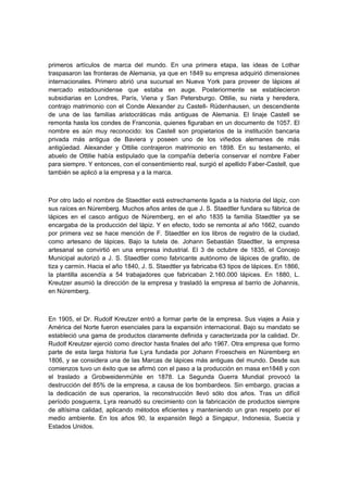 primeros artículos de marca del mundo. En una primera etapa, las ideas de Lothar
traspasaron las fronteras de Alemania, ya que en 1849 su empresa adquirió dimensiones
internacionales. Primero abrió una sucursal en Nueva York para proveer de lápices al
mercado estadounidense que estaba en auge. Posteriormente se establecieron
subsidiarias en Londres, París, Viena y San Petersburgo. Ottilie, su nieta y heredera,
contrajo matrimonio con el Conde Alexander zu Castell- Rüdenhausen, un descendiente
de una de las familias aristocráticas más antiguas de Alemania. El linaje Castell se
remonta hasta los condes de Franconia, quienes figuraban en un documento de 1057. El
nombre es aún muy reconocido: los Castell son propietarios de la institución bancaria
privada más antigua de Baviera y poseen uno de los viñedos alemanes de más
antigüedad. Alexander y Ottilie contrajeron matrimonio en 1898. En su testamento, el
abuelo de Ottilie había estipulado que la compañía debería conservar el nombre Faber
para siempre. Y entonces, con el consentimiento real, surgió el apellido Faber-Castell, que
también se aplicó a la empresa y a la marca.
Por otro lado el nombre de Staedtler está estrechamente ligada a la historia del lápiz, con
sus raíces en Núremberg. Muchos años antes de que J. S. Staedtler fundara su fábrica de
lápices en el casco antiguo de Núremberg, en el año 1835 la familia Staedtler ya se
encargaba de la producción del lápiz. Y en efecto, todo se remonta al año 1662, cuando
por primera vez se hace mención de F. Staedtler en los libros de registro de la ciudad,
como artesano de lápices. Bajo la tutela de. Johann Sebastián Staedtler, la empresa
artesanal se convirtió en una empresa industrial. El 3 de octubre de 1835, el Concejo
Municipal autorizó a J. S. Staedtler como fabricante autónomo de lápices de grafito, de
tiza y carmín. Hacia el año 1840, J. S. Staedtler ya fabricaba 63 tipos de lápices. En 1866,
la plantilla ascendía a 54 trabajadores que fabricaban 2.160.000 lápices. En 1880, L.
Kreutzer asumió la dirección de la empresa y trasladó la empresa al barrio de Johannis,
en Núremberg.
En 1905, el Dr. Rudolf Kreutzer entró a formar parte de la empresa. Sus viajes a Asia y
América del Norte fueron esenciales para la expansión internacional. Bajo su mandato se
estableció una gama de productos claramente definida y caracterizada por la calidad. Dr.
Rudolf Kreutzer ejerció como director hasta finales del año 1967. Otra empresa que formo
parte de esta larga historia fue Lyra fundada por Johann Froescheis en Núremberg en
1806, y se considera una de las Marcas de lápices más antiguas del mundo. Desde sus
comienzos tuvo un éxito que se afirmó con el paso a la producción en masa en1848 y con
el traslado a Grobweidenmühle en 1878. La Segunda Guerra Mundial provocó la
destrucción del 85% de la empresa, a causa de los bombardeos. Sin embargo, gracias a
la dedicación de sus operarios, la reconstrucción llevó sólo dos años. Tras un difícil
período posguerra, Lyra reanudó su crecimiento con la fabricación de productos siempre
de altísima calidad, aplicando métodos eficientes y manteniendo un gran respeto por el
medio ambiente. En los años 90, la expansión llegó a Singapur, Indonesia, Suecia y
Estados Unidos.
 