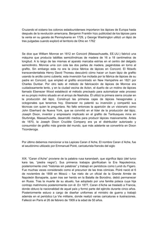 Cruzando el océano los colonos estadounidenses importaron los lápices de Europa hasta
después de la revolución americana. Benjamin Franklin hizo publicidad de los lápices para
la venta en su gaceta de Pennsylvania en 1729, y George Washington utilizó un lápiz de
tres pulgadas cuando exploró el territorio de Ohio en 1762
Se dice que William Monroe en 1812 en Concord (Massachusetts, EE.UU.) fabricó una
máquina que producía tablillas semicilíndricas de madera de 16 a 18 centímetros de
longitud. A lo largo de las mismas el aparato marcaba estrías en el centro del delgado
semicilindro. Monroe unía con cola las dos partes de madera, pegándolas en torno al
grafito. Sin embargo esta no era la única fábrica de lápices en Concord. El filósofo
transcendentalista Henry David Thoreau descubrió cómo hacer un buen lápiz de grafito
usando la arcilla como cubierta; esta invención fue incitada por la fábrica de lápices de su
padre en Concord, que empleó el grafito encontrado en New Hampshire en 1821 por
Charles Dunbar. Por otro lado el método de fabricación de lápices de Monroe era
cuidadosamente lento, y en la ciudad vecina de Acton, el dueño de un molino de lápices
llamado Ebenezer Wood estableció el método precisado para automatizar este proceso
en su propio molino situado en el arroyo de Nashoba. Él utilizó la primera sierra circular en
la producción del lápiz. Construyó las primeras cajas de lápices hexagonales y
octogonales que tenemos hoy. Ebenezer no patentó su invención y compartió sus
técnicas con quien le preguntara. No falto entonces la aparición de un visionario como
John Eberhard de Nueva York, que se convirtió en el líder de la producción del lápiz.
Joseph Dixon, inventor y empresario implicado en el grafito de Tantiusques mina en
Sturbridge, Massachusetts, desarrolló medios para producir lápices masivamente. Antes
de 1870, la Joseph Dixon Crucible Company era ya el distribuidor autorizado y
consumidor de grafito más grande del mundo, que más adelante se convertiría en Dixon
Ticonderoga.
Por último debemos mencionar a los Lapices Caran d`Ache, El nombre Caran d`Ache, fue
el seudónimo utilizado por Emmanuel Poiré, caricaturista francés del siglo
XIX. “Caran d’Ache” proviene de la palabra rusa karandash, que significa lápiz (del turco
kara tas, “piedra negra”). Sus primeros trabajos glorificaban la Era Napoleónica,
posteriormente creó “historias sin palabras” y trabajó en periódicos como Lundi du Figaro.
Fue muchas veces considerado como el precursor de las tiras cómicas. Poiré nació el 6
de noviembre de 1858 en Moscú – fue nieto de un oficial de la Grande Armée de
Napoleón Bonaparte, quien tras ser herido en la Batalla de Borodino, debió permanecer
en Rusia. Tras la muerte de su abuelo, fue adoptado por una familia polaca cuya hija
contrajo matrimonio posteriormente con él .En 1877, Caran d’Ache se trasladó a Francia,
donde obtuvo la nacionalidad de aquel país y formó parte del ejército durante cinco años.
Posteriormente estuvo a cargo de diseñar uniformes al ministro de guerra y trabajó
además en el periódico La Vie militaire, donde realizó varias caricaturas e ilustraciones.
Falleció en París el 26 de febrero de 1909 a la edad de 50 años.
 