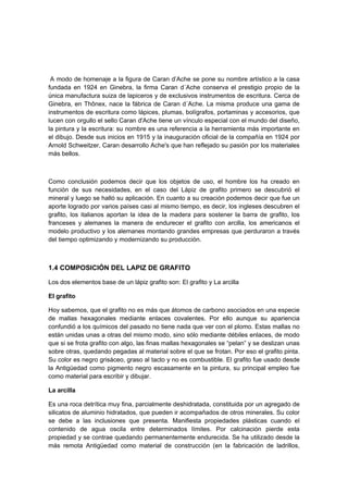 A modo de homenaje a la figura de Caran d’Ache se pone su nombre artístico a la casa
fundada en 1924 en Ginebra, la firma Caran d´Ache conserva el prestigio propio de la
única manufactura suiza de lapiceros y de exclusivos instrumentos de escritura. Cerca de
Ginebra, en Thônex, nace la fábrica de Caran d´Ache. La misma produce una gama de
instrumentos de escritura como lápices, plumas, bolígrafos, portaminas y accesorios, que
lucen con orgullo el sello Caran d'Ache tiene un vínculo especial con el mundo del diseño,
la pintura y la escritura: su nombre es una referencia a la herramienta más importante en
el dibujo. Desde sus inicios en 1915 y la inauguración oficial de la compañía en 1924 por
Arnold Schweitzer, Caran desarrollo Ache's que han reflejado su pasión por los materiales
más bellos.
Como conclusión podemos decir que los objetos de uso, el hombre los ha creado en
función de sus necesidades, en el caso del Lápiz de grafito primero se descubrió el
mineral y luego se halló su aplicación. En cuanto a su creación podemos decir que fue un
aporte logrado por varios países casi al mismo tiempo, es decir, los ingleses descubren el
grafito, los italianos aportan la idea de la madera para sostener la barra de grafito, los
franceses y alemanes la manera de endurecer el grafito con arcilla, los americanos el
modelo productivo y los alemanes montando grandes empresas que perduraron a través
del tiempo optimizando y modernizando su producción.
1.4 COMPOSICIÓN DEL LAPIZ DE GRAFITO
Los dos elementos base de un lápiz grafito son: El grafito y La arcilla
El grafito
Hoy sabemos, que el grafito no es más que átomos de carbono asociados en una especie
de mallas hexagonales mediante enlaces covalentes. Por ello aunque su apariencia
confundió a los químicos del pasado no tiene nada que ver con el plomo. Estas mallas no
están unidas unas a otras del mismo modo, sino sólo mediante débiles enlaces, de modo
que si se frota grafito con algo, las finas mallas hexagonales se “pelan” y se deslizan unas
sobre otras, quedando pegadas al material sobre el que se frotan. Por eso el grafito pinta.
Su color es negro grisáceo, graso al tacto y no es combustible. El grafito fue usado desde
la Antigüedad como pigmento negro escasamente en la pintura, su principal empleo fue
como material para escribir y dibujar.
La arcilla
Es una roca detrítica muy fina, parcialmente deshidratada, constituida por un agregado de
silicatos de aluminio hidratados, que pueden ir acompañados de otros minerales. Su color
se debe a las inclusiones que presenta. Manifiesta propiedades plásticas cuando el
contenido de agua oscila entre determinados límites. Por calcinación pierde esta
propiedad y se contrae quedando permanentemente endurecida. Se ha utilizado desde la
más remota Antigüedad como material de construcción (en la fabricación de ladrillos,
 