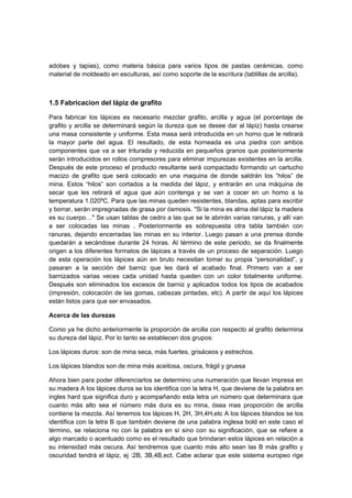 adobes y tapias), como materia básica para varios tipos de pastas cerámicas, como
material de moldeado en esculturas, así como soporte de la escritura (tablillas de arcilla).
1.5 Fabricacion del lápiz de grafito
Para fabricar los lápices es necesario mezclar grafito, arcilla y agua (el porcentaje de
grafito y arcilla se determinará según la dureza que se desee dar al lápiz) hasta crearse
una masa consistente y uniforme. Esta masa será introducida en un horno que le retirará
la mayor parte del agua. El resultado, de esta horneada es una piedra con ambos
componentes que va a ser triturada y reducida en pequeños granos que posteriormente
serán introducidos en rollos compresores para eliminar impurezas existentes en la arcilla.
Después de este proceso el producto resultante será compactado formando un cartucho
macizo de grafito que será colocado en una maquina de donde saldrán los “hilos” de
mina. Estos “hilos” son cortados a la medida del lápiz, y entrarán en una máquina de
secar que les retirará el agua que aún contenga y se van a cocer en un horno a la
temperatura 1.020ºC. Para que las minas queden resistentes, blandas, aptas para escribir
y borrar, serán impregnadas de grasa por ósmosis. "Si la mina es alma del lápiz la madera
es su cuerpo…" Se usan tablas de cedro a las que se le abrirán varias ranuras, y allí van
a ser colocadas las minas . Posteriormente es sobrepuesta otra tabla también con
ranuras, dejando encerradas las minas en su interior. Luego pasan a una prensa donde
quedarán a secándose durante 24 horas. Al término de este periodo, se da finalmente
origen a los diferentes formatos de lápices a través de un proceso de separación. Luego
de esta operación los lápices aún en bruto necesitan tomar su propia “personalidad”, y
pasaran a la sección del barniz que les dará el acabado final. Primero van a ser
barnizados varias veces cada unidad hasta queden con un color totalmente uniforme.
Después son eliminados los excesos de barniz y aplicados todos los tipos de acabados
(impresión, colocación de las gomas, cabezas pintadas, etc). A partir de aquí los lápices
están listos para que ser envasados.
Acerca de las durezas
Como ya he dicho anteriormente la proporción de arcilla con respecto al grafito determina
su dureza del lápiz. Por lo tanto se establecen dos grupos:
Los lápices duros: son de mina seca, más fuertes, grisáceos y estrechos.
Los lápices blandos son de mina más aceitosa, oscura, frágil y gruesa
Ahora bien para poder diferenciarlos se determino una numeración que llevan impresa en
su madera A los lápices duros se los identifica con la letra H, que deviene de la palabra en
ingles hard que significa duro y acompañando esta letra un número que determinara que
cuanto más alto sea el número más dura es su mina, ósea mas proporción de arcilla
contiene la mezcla. Así tenemos los lápices H, 2H, 3H,4H,etc A los lápices blandos se los
identifica con la letra B que también deviene de una palabra inglesa bold en este caso el
término, se relaciona no con la palabra en sí sino con su significación, que se refiere a
algo marcado o acentuado como es el resultado que brindaran estos lápices en relación a
su intensidad más oscura. Así tendremos que cuanto más alto sean las B más grafito y
oscuridad tendrá el lápiz, ej :2B, 3B,4B,ect. Cabe aclarar que este sistema europeo rige
 
