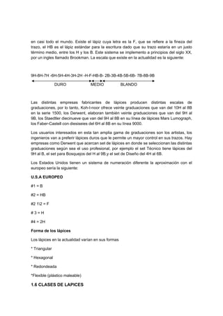 en casi todo el mundo. Existe el lápiz cuya letra es la F, que se refiere a la fineza del
trazo, el HB es el lápiz estándar para la escritura dado que su trazo estaría en un justo
término medio, entre los H y los B. Este sistema se implemento a principios del siglo XX,
por un ingles llamado Brookman. La escala que existe en la actualidad es la siguiente:
9H-8H-7H -6H-5H-4H-3H-2H -H-F-HB-B- 2B-3B-4B-5B-6B- 7B-8B-9B
DURO MEDIO BLANDO
Las distintas empresas fabricantes de lápices producen distintas escalas de
graduaciones, por lo tanto, Koh-I-noor ofrece veinte graduaciones que van del 10H al 8B
en la serie 1500, los Derwent, elaboran también veinte graduaciones que van del 9H al
9B, los Staedtler diecinueve que van del 9H al 8B en su línea de lápices Mars Lumograph,
los Faber-Castell con diesiseies del 6H al 8B en su línea 9000.
Los usuarios interesados en esta tan amplia gama de graduaciones son los artistas, los
ingenieros van a preferir lápices duros que le permite un mayor control en sus trazos. Hay
empresas como Derwent que acercan set de lápices en donde se seleccionan las distintas
graduaciones según sea el uso profesional, por ejemplo el set Técnico tiene lápices del
9H al B, el set para Bosquejos del H al 9B,y el set de Diseño del 4H al 6B.
Los Estados Unidos tienen un sistema de numeración diferente la aproximación con el
europeo sería la siguiente:
U.S.A EUROPEO
#1 = B
#2 = HB
#2 12 = F
# 3 = H
#4 = 2H
Forma de los lápices
Los lápices en la actualidad varían en sus formas
* Triangular
* Hexagonal
* Redondeada
*Flexible (plástico maleable)
1.6 CLASES DE LAPICES
 