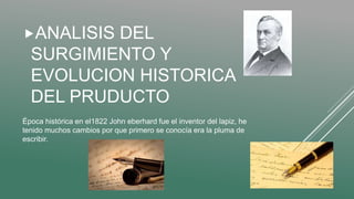 Época histórica en el1822 John eberhard fue el inventor del lapiz, he
tenido muchos cambios por que primero se conocía era la pluma de
escribir.
ANALISIS DEL
SURGIMIENTO Y
EVOLUCION HISTORICA
DEL PRUDUCTO