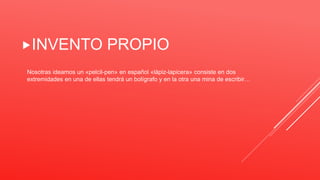 INVENTO PROPIO
Nosotras ideamos un «pelcil-pen» en español «lápiz-lapicera» consiste en dos
extremidades en una de ellas tendrá un bolígrafo y en la otra una mina de escribir…