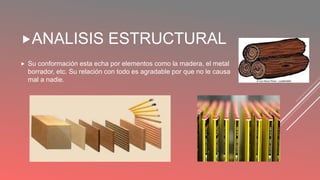 ANALISIS ESTRUCTURAL
Su conformación esta echa por elementos como la madera, el metal
borrador, etc. Su relación con todo es agradable por que no le causa
mal a nadie.