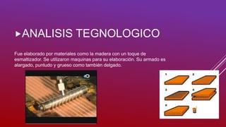 Fue elaborado por materiales como la madera con un toque de
esmaltizador. Se utilizaron maquinas para su elaboración. Su armado es
alargado, puntudo y grueso como también delgado.
ANALISIS TEGNOLOGICO