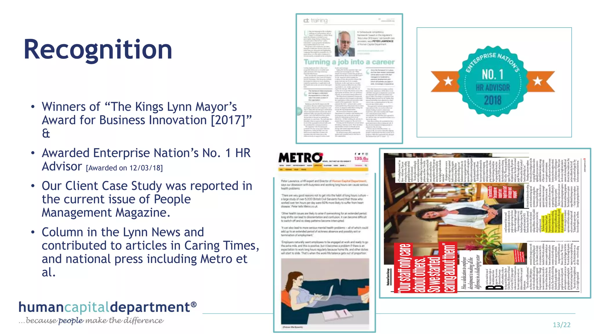 Recognition
• Winners of “The Kings Lynn Mayor’s
Award for Business Innovation [2017]”
&
• Awarded Enterprise Nation’s No. 1 HR
Advisor [Awarded on 12/03/18]
• Our Client Case Study was reported in
the current issue of People
Management Magazine.
• Column in the Lynn News and
contributed to articles in Caring Times,
and national press including Metro et
al.
13/22
 