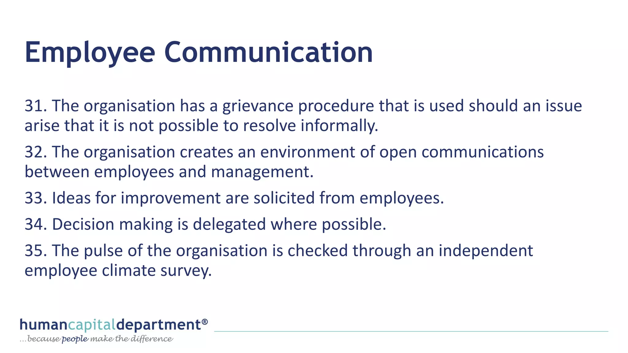 Employee Communication
31. The organisation has a grievance procedure that is used should an issue
arise that it is not possible to resolve informally.
32. The organisation creates an environment of open communications
between employees and management.
33. Ideas for improvement are solicited from employees.
34. Decision making is delegated where possible.
35. The pulse of the organisation is checked through an independent
employee climate survey.
 