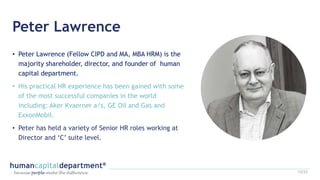 Peter Lawrence
• Peter Lawrence (Fellow CIPD and MA, MBA HRM) is the
majority shareholder, director, and founder of human
capital department.
• His practical HR experience has been gained with some
of the most successful companies in the world
including: Aker Kvaerner a/s, GE Oil and Gas and
ExxonMobil.
• Peter has held a variety of Senior HR roles working at
Director and ‘C’ suite level.
12/22
 