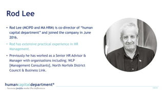 Rod Lee
• Rod Lee (MCIPD and MA HRM) is co-director of “human
capital department” and joined the company in June
2016.
• Rod has extensive practical experience in HR
Management.
• Previously he has worked as a Senior HR Advisor &
Manager with organisations including; WLP
[Management Consultants], North Norfolk District
Council & Business Link.
13/22
 