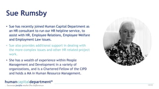 Sue Rumsby
• Sue has recently joined Human Capital Department as
an HR consultant to run our HR helpline service, to
assist with HR, Employee Relations, Employee Welfare
and Employment Law issues.
• Sue also provides additional support in dealing with
the more complex issues and other HR related project
work.
• She has a wealth of experience within People
Management and Development in a variety of
organizations, and is a Chartered Fellow of the CIPD
and holds a MA in Human Resource Management.
14/22
 