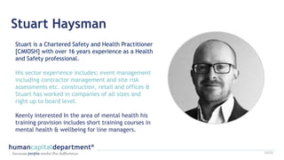 Stuart Haysman
Stuart is a Chartered Safety and Health Practitioner
[CMIOSH] with over 16 years experience as a Health
and Safety professional.
His sector experience includes; event management
including contractor management and site risk
assessments etc. construction, retail and offices &
Stuart has worked in companies of all sizes and
right up to board level.
Keenly interested In the area of mental health his
training provision includes short training courses in
mental health & wellbeing for line managers.
15/22
 