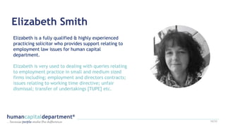 Elizabeth Smith
Elizabeth is a fully qualified & highly experienced
practicing solicitor who provides support relating to
employment law issues for human capital
department.
Elizabeth is very used to dealing with queries relating
to employment practice in small and medium sized
firms including; employment and directors contracts;
issues relating to working time directive; unfair
dismissal; transfer of undertakings [TUPE] etc.
16/22
 