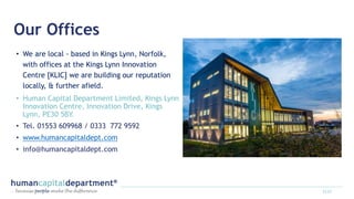 Our Offices
• We are local - based in Kings Lynn, Norfolk,
with offices at the Kings Lynn Innovation
Centre [KLIC] we are building our reputation
locally, & further afield.
• Human Capital Department Limited, Kings Lynn
Innovation Centre, Innovation Drive, Kings
Lynn, PE30 5BY.
• Tel. 01553 609968 / 0333 772 9592
• www.humancapitaldept.com
• info@humancapitaldept.com
2122
 