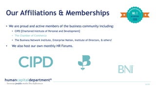 Our Affiliations & Memberships
• We are proud and active members of the business community including:
• CIPD [Chartered Institute of Personal and Development]
• The Chamber of Commerce
• The Business Network Institute, Enterprise Nation, Institute of Directors, & others!
• We also host our own monthly HR Forums.
12/22
 