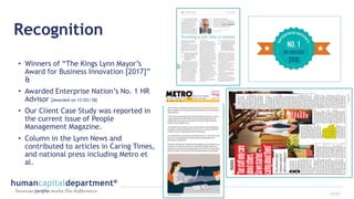 Recognition
• Winners of “The Kings Lynn Mayor’s
Award for Business Innovation [2017]”
&
• Awarded Enterprise Nation’s No. 1 HR
Advisor [Awarded on 12/03/18]
• Our Client Case Study was reported in
the current issue of People
Management Magazine.
• Column in the Lynn News and
contributed to articles in Caring Times,
and national press including Metro et
al.
13/22
 