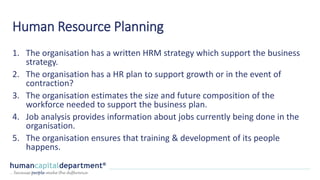 Human Resource Planning
1. The organisation has a written HRM strategy which support the business
strategy.
2. The organisation has a HR plan to support growth or in the event of
contraction?
3. The organisation estimates the size and future composition of the
workforce needed to support the business plan.
4. Job analysis provides information about jobs currently being done in the
organisation.
5. The organisation ensures that training & development of its people
happens.
 