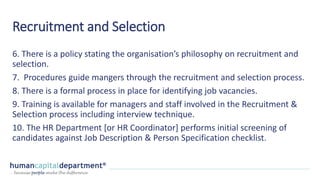 Recruitment and Selection
6. There is a policy stating the organisation’s philosophy on recruitment and
selection.
7. Procedures guide mangers through the recruitment and selection process.
8. There is a formal process in place for identifying job vacancies.
9. Training is available for managers and staff involved in the Recruitment &
Selection process including interview technique.
10. The HR Department [or HR Coordinator] performs initial screening of
candidates against Job Description & Person Specification checklist.
 