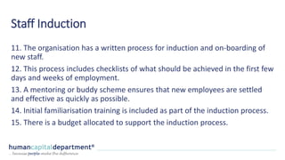 Staff Induction
11. The organisation has a written process for induction and on-boarding of
new staff.
12. This process includes checklists of what should be achieved in the first few
days and weeks of employment.
13. A mentoring or buddy scheme ensures that new employees are settled
and effective as quickly as possible.
14. Initial familiarisation training is included as part of the induction process.
15. There is a budget allocated to support the induction process.
 