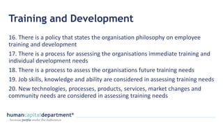 Training and Development
16. There is a policy that states the organisation philosophy on employee
training and development
17. There is a process for assessing the organisations immediate training and
individual development needs
18. There is a process to assess the organisations future training needs
19. Job skills, knowledge and ability are considered in assessing training needs
20. New technologies, processes, products, services, market changes and
community needs are considered in assessing training needs
 