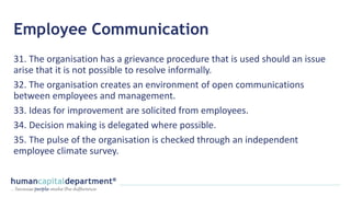 Employee Communication
31. The organisation has a grievance procedure that is used should an issue
arise that it is not possible to resolve informally.
32. The organisation creates an environment of open communications
between employees and management.
33. Ideas for improvement are solicited from employees.
34. Decision making is delegated where possible.
35. The pulse of the organisation is checked through an independent
employee climate survey.
 