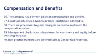 Compensation and Benefits
36. The company has a written policy on compensation and benefits.
37. Equal Opportunities & Minimum Wage legislation is adhered to.
38. There are procedures to guide managers on how to implement the
compensation system.
39. Management checks across department for consistency and equity before
awarding increases.
40. Best practice standards are adhered such as Gender Gap Reporting.
 
