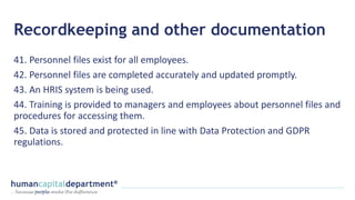 Recordkeeping and other documentation
41. Personnel files exist for all employees.
42. Personnel files are completed accurately and updated promptly.
43. An HRIS system is being used.
44. Training is provided to managers and employees about personnel files and
procedures for accessing them.
45. Data is stored and protected in line with Data Protection and GDPR
regulations.
 