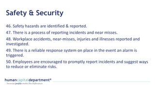 Safety & Security
46. Safety hazards are identified & reported.
47. There is a process of reporting incidents and near misses.
48. Workplace accidents, near-misses, injuries and illnesses reported and
investigated.
49. There is a reliable response system on place in the event an alarm is
triggered.
50. Employees are encouraged to promptly report incidents and suggest ways
to reduce or eliminate risks.
 