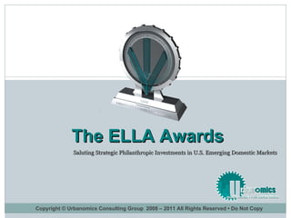 Saluting Strategic Philanthropic Investments in U.S. Emerging Domestic Markets  The ELLA Awards Copyright © Urbanomics Consulting Group  2008 – 2011 All Rights Reserved • Do Not Copy 