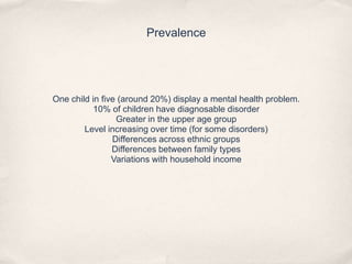 Prevalence
One child in five (around 20%) display a mental health problem.
10% of children have diagnosable disorder
Greater in the upper age group
Level increasing over time (for some disorders)
Differences across ethnic groups
Differences between family types
Variations with household income
 