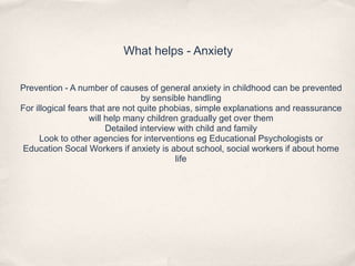 What helps - Anxiety
Prevention - A number of causes of general anxiety in childhood can be prevented
by sensible handling
For illogical fears that are not quite phobias, simple explanations and reassurance
will help many children gradually get over them
Detailed interview with child and family
Look to other agencies for interventions eg Educational Psychologists or
Education Socal Workers if anxiety is about school, social workers if about home
life
 
