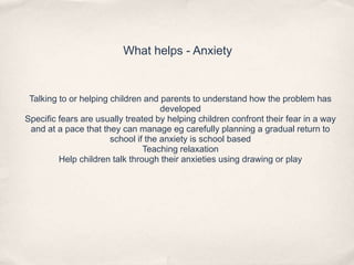 What helps - Anxiety
Talking to or helping children and parents to understand how the problem has
developed
Specific fears are usually treated by helping children confront their fear in a way
and at a pace that they can manage eg carefully planning a gradual return to
school if the anxiety is school based
Teaching relaxation
Help children talk through their anxieties using drawing or play
 