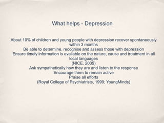 What helps - Depression
About 10% of children and young people with depression recover spontaneously
within 3 months
Be able to determine, recognise and assess those with depression
Ensure timely information is available on the nature, cause and treatment in all
local languages
(NICE, 2005)
Ask sympathetically how they are and listen to the response
Encourage them to remain active
Praise all efforts
(Royal College of Psychiatrists, 1999; YoungMinds)
 